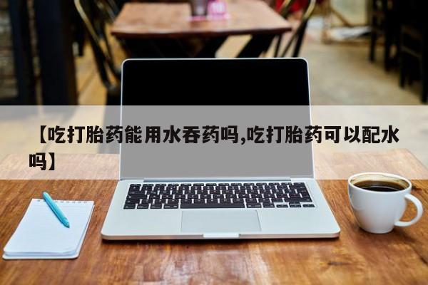 私人打胎药大月份胎停药【吃打胎药能用水吞药吗,吃打胎药可以配水吗】