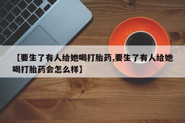 私人打胎药大月份胎停药【要生了有人给她喝打胎药,要生了有人给她喝打胎药会怎么样】