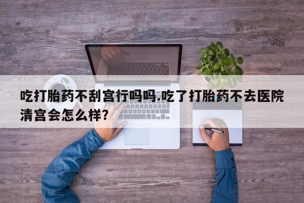 私人打胎药大月份胎停药吃打胎药不刮宫行吗吗.吃了打胎药不去医院清宫会怎么样？