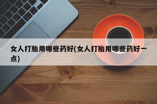 私人打胎药大月份胎停药女人打胎用哪些药好(女人打胎用哪些药好一点)