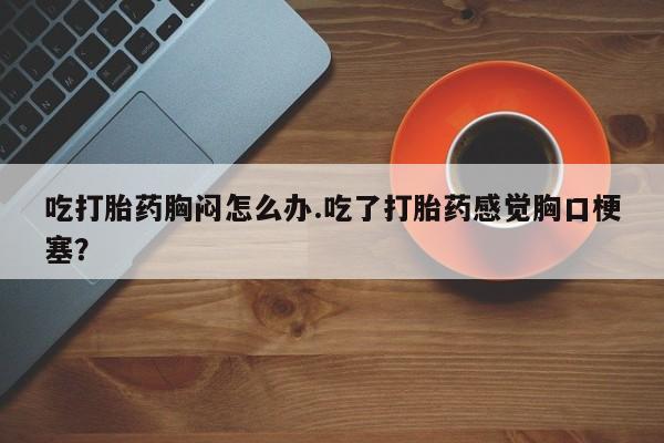 私人打胎药大月份胎停药吃打胎药胸闷怎么办.吃了打胎药感觉胸口梗塞？