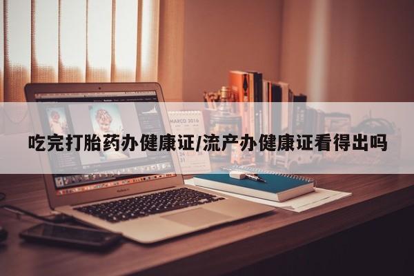 私人打胎药大月份胎停药吃完打胎药办健康证/流产办健康证看得出吗