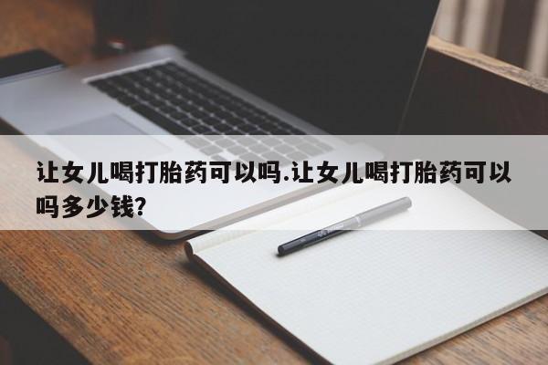 私人打胎药大月份胎停药让女儿喝打胎药可以吗.让女儿喝打胎药可以吗多少钱？