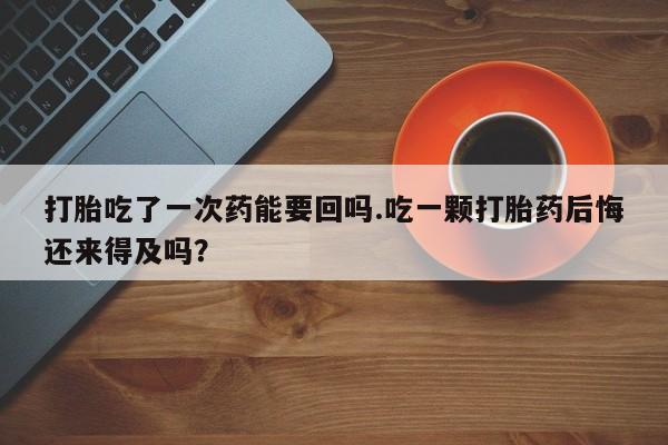 私人打胎药大月份胎停药打胎吃了一次药能要回吗.吃一颗打胎药后悔还来得及吗？