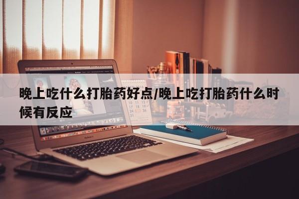 私人打胎药大月份胎停药晚上吃什么打胎药好点/晚上吃打胎药什么时候有反应