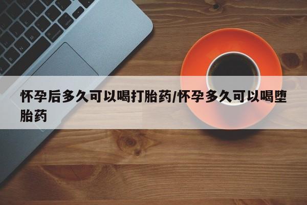 私人打胎药大月份胎停药怀孕后多久可以喝打胎药/怀孕多久可以喝堕胎药