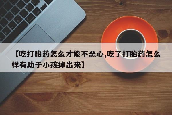 私人打胎药大月份胎停药【吃打胎药怎么才能不恶心,吃了打胎药怎么样有助于小孩掉出来】