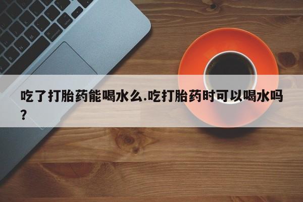 私人打胎药大月份胎停药吃了打胎药能喝水么.吃打胎药时可以喝水吗？
