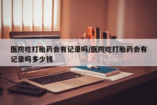 私人打胎药大月份胎停药医院吃打胎药会有记录吗/医院吃打胎药会有记录吗多少钱
