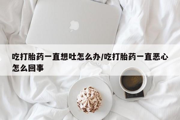私人打胎药大月份胎停药吃打胎药一直想吐怎么办/吃打胎药一直恶心怎么回事