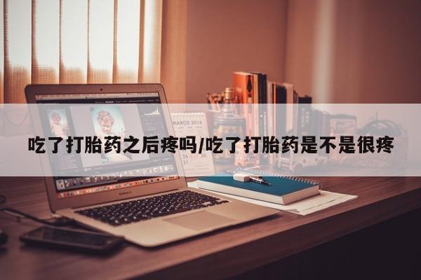 私人打胎药大月份胎停药吃了打胎药之后疼吗/吃了打胎药是不是很疼
