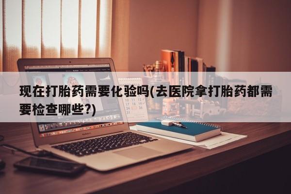私人打胎药大月份胎停药现在打胎药需要化验吗(去医院拿打胎药都需要检查哪些?)