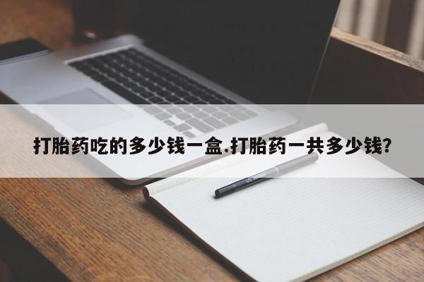 私人打胎药大月份胎停药打胎药吃的多少钱一盒.打胎药一共多少钱？