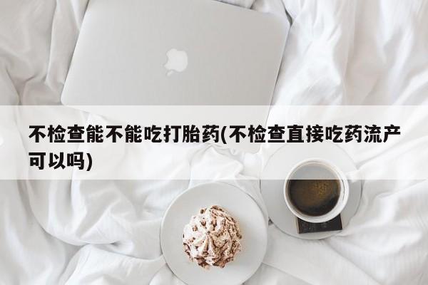 私人打胎药大月份胎停药不检查能不能吃打胎药(不检查直接吃药流产可以吗)