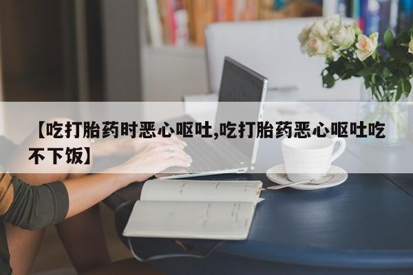 私人打胎药大月份胎停药【吃打胎药时恶心呕吐,吃打胎药恶心呕吐吃不下饭】