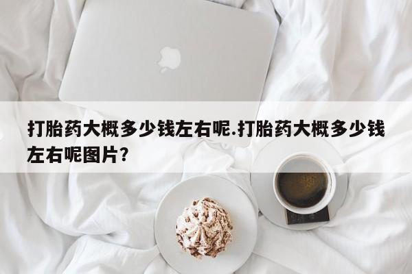 私人打胎药大月份胎停药打胎药大概多少钱左右呢.打胎药大概多少钱左右呢图片？