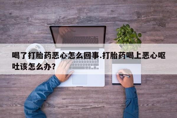 私人打胎药大月份胎停药喝了打胎药恶心怎么回事.打胎药喝上恶心呕吐该怎么办？