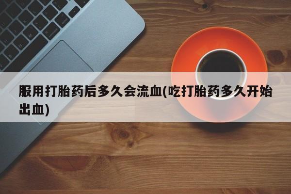 私人打胎药大月份胎停药服用打胎药后多久会流血(吃打胎药多久开始出血)