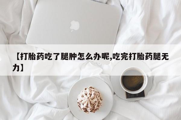 私人打胎药大月份胎停药【打胎药吃了腿肿怎么办呢,吃完打胎药腿无力】