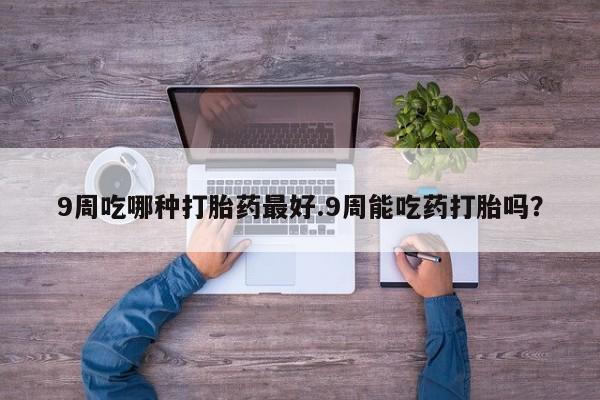 私人打胎药大月份胎停药9周吃哪种打胎药最好.9周能吃药打胎吗？