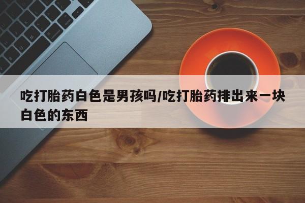 私人打胎药大月份胎停药吃打胎药白色是男孩吗/吃打胎药排出来一块白色的东西