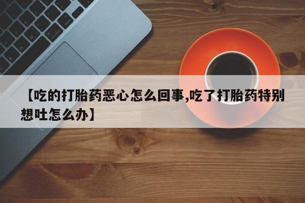 私人打胎药大月份胎停药【吃的打胎药恶心怎么回事,吃了打胎药特别想吐怎么办】