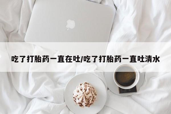 私人打胎药大月份胎停药吃了打胎药一直在吐/吃了打胎药一直吐清水