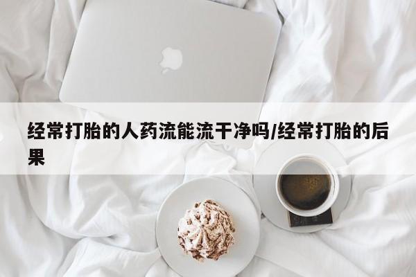 私人打胎药大月份胎停药经常打胎的人药流能流干净吗/经常打胎的后果