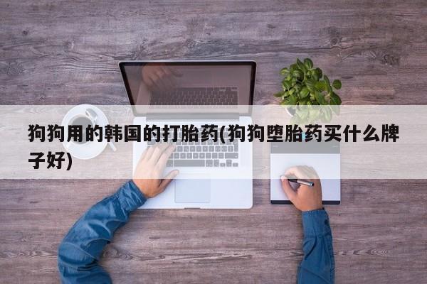 私人打胎药大月份胎停药狗狗用的韩国的打胎药(狗狗堕胎药买什么牌子好)