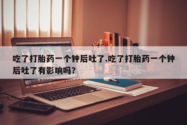 私人打胎药大月份胎停药吃了打胎药一个钟后吐了.吃了打胎药一个钟后吐了有影响吗？