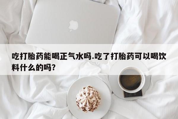 私人打胎药大月份胎停药吃打胎药能喝正气水吗.吃了打胎药可以喝饮料什么的吗？