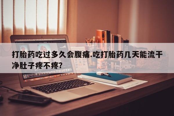 私人打胎药大月份胎停药打胎药吃过多久会腹痛.吃打胎药几天能流干净肚子疼不疼？