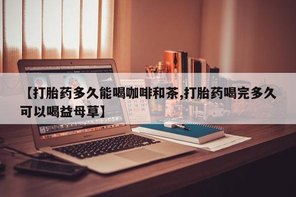 私人打胎药大月份胎停药【打胎药多久能喝咖啡和茶,打胎药喝完多久可以喝益母草】