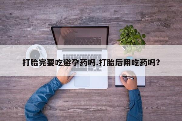 私人打胎药大月份胎停药打胎完要吃避孕药吗.打胎后用吃药吗?