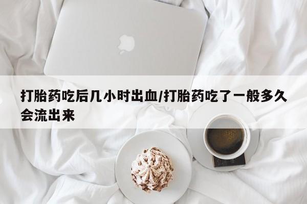 私人打胎药大月份胎停药打胎药吃后几小时出血/打胎药吃了一般多久会流出来