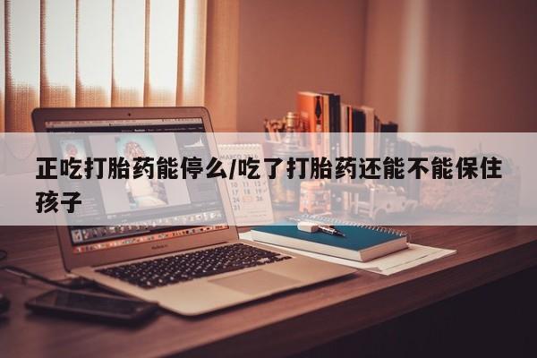 私人打胎药大月份胎停药正吃打胎药能停么/吃了打胎药还能不能保住孩子