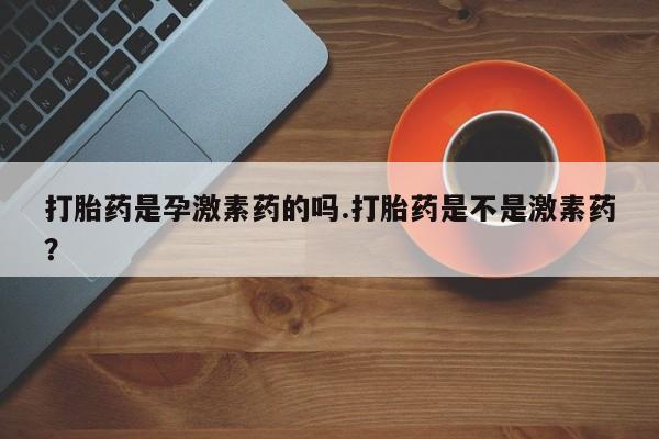 私人打胎药大月份胎停药打胎药是孕激素药的吗.打胎药是不是激素药？