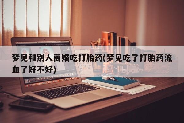 私人打胎药大月份胎停药梦见和别人离婚吃打胎药(梦见吃了打胎药流血了好不好)