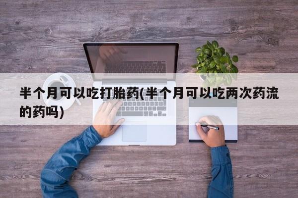 私人打胎药大月份胎停药半个月可以吃打胎药(半个月可以吃两次药流的药吗)