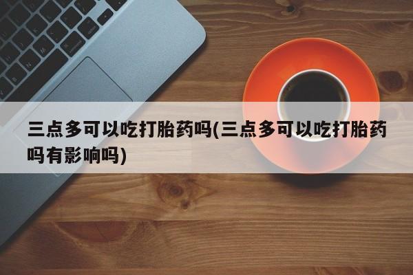 私人打胎药大月份胎停药三点多可以吃打胎药吗(三点多可以吃打胎药吗有影响吗)