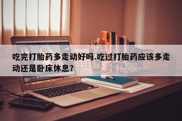 私人打胎药大月份胎停药吃完打胎药多走动好吗.吃过打胎药应该多走动还是卧床休息？