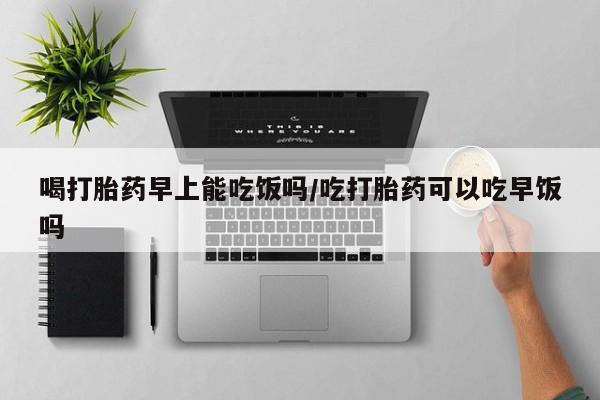 私人打胎药大月份胎停药喝打胎药早上能吃饭吗/吃打胎药可以吃早饭吗