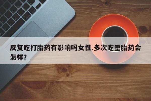 私人打胎药大月份胎停药反复吃打胎药有影响吗女性.多次吃堕胎药会怎样？