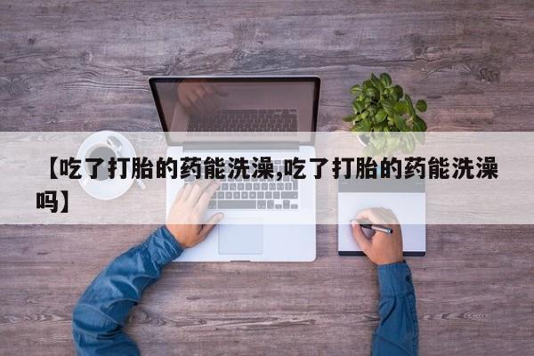 私人打胎药大月份胎停药【吃了打胎的药能洗澡,吃了打胎的药能洗澡吗】
