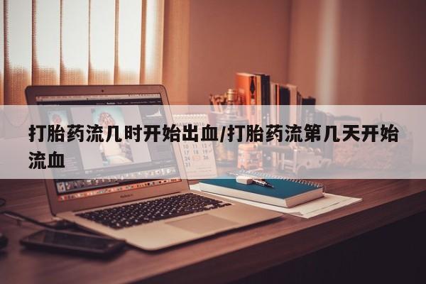 私人打胎药大月份胎停药打胎药流几时开始出血/打胎药流第几天开始流血