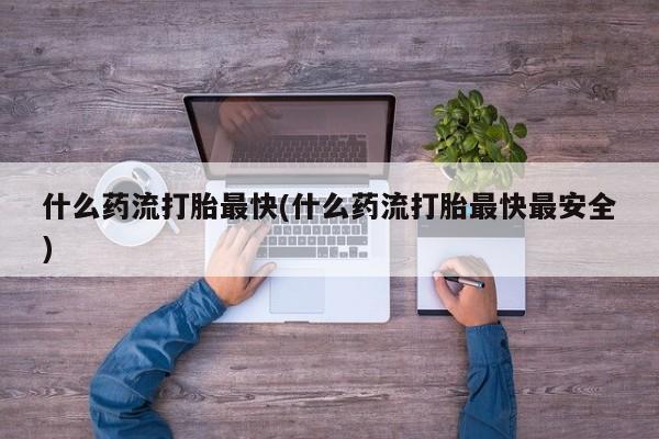 私人打胎药大月份胎停药什么药流打胎最快(什么药流打胎最快最安全)