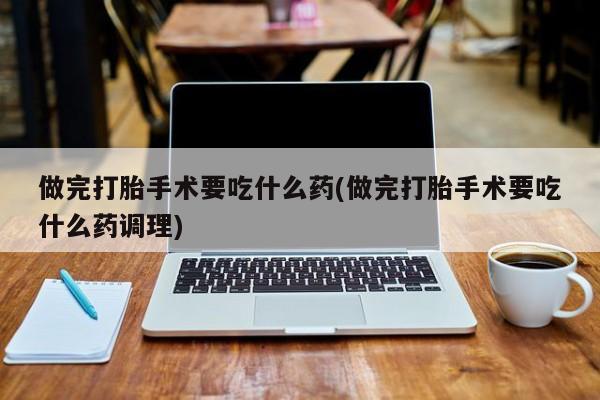 私人打胎药大月份胎停药做完打胎手术要吃什么药(做完打胎手术要吃什么药调理)