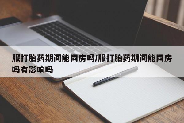 私人打胎药大月份胎停药服打胎药期间能同房吗/服打胎药期间能同房吗有影响吗