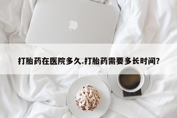 私人打胎药大月份胎停药打胎药在医院多久.打胎药需要多长时间？