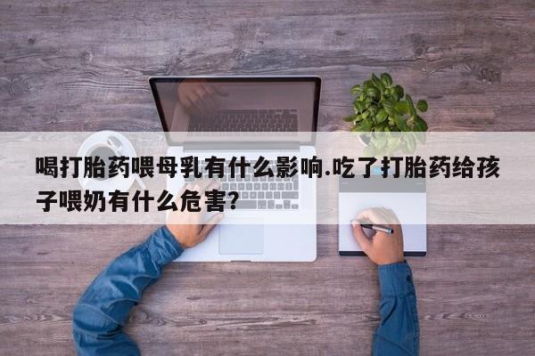 私人打胎药大月份胎停药喝打胎药喂母乳有什么影响.吃了打胎药给孩子喂奶有什么危害？